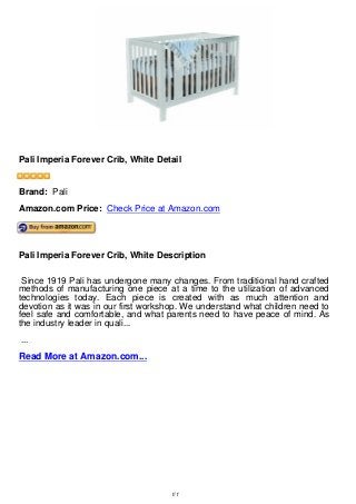 Pali Imperia Forever Crib, White Detail
Pali Imperia Forever Crib, White Detail
Brand: Pali
Amazon.com Price: Check Price at Amazon.com
Pali Imperia Forever Crib, White Description
Since 1919 Pali has undergone many changes. From traditional hand crafted
methods of manufacturing one piece at a time to the utilization of advanced
technologies today. Each piece is created with as much attention and
devotion as it was in our first workshop. We understand what children need to
feel safe and comfortable, and what parents need to have peace of mind. As
the industry leader in quali...
...
Read More at Amazon.com...
1/1
 