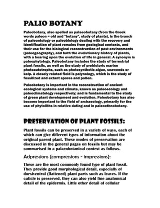 PALIO BOTANY
Paleobotany, also spelled as palaeobotany (from the Greek
words paleon = old and "botany", study of plants), is the branch
of paleontology or paleobiology dealing with the recovery and
identification of plant remains from geological contexts, and
their use for the biological reconstruction of past environments
(paleogeography), and both the evolutionary history of plants,
with a bearing upon the evolution of life in general. A synonym is
paleophytology. Paleobotany includes the study of terrestrial
plant fossils, as well as the study of prehistoric marine
photoautotrophs, such as photosynthetic algae, seaweeds or
kelp. A closely related field is palynology, which is the study of
fossilized and extant spores and pollen.
Paleobotany is important in the reconstruction of ancient
ecological systems and climate, known as paleoecology and
paleoclimatology respectively; and is fundamental to the study
of green plant development and evolution. Paleobotany has also
become important to the field of archaeology, primarily for the
use of phytoliths in relative dating and in paleoethnobotany.
Preservation of plant fossils:
Plant fossils can be preserved in a variety of ways, each of
which can give different types of information about the
original parent plant. These modes of preservation are
discussed in the general pages on fossils but may be
summarised in a palaeobotanical context as follows.
Adpressions (compressions - impressions):
These are the most commonly found type of plant fossil.
They provide good morphological detail, especially of
dorsiventral (flattened) plant parts such as leaves. If the
cuticle is preserved, they can also yield fine anatomical
detail of the epidermis. Little other detail of cellular
 
