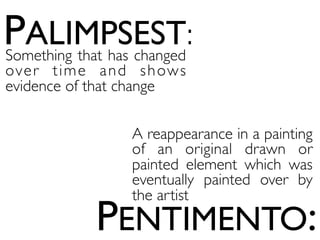 PALIMPSEST:
PENTIMENTO:
Something that has changed
over time and shows
evidence of that change
A reappearance in a painting
of an original drawn or
painted element which was
eventually painted over by
the artist
 