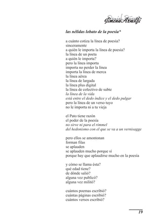 Jimena Durand
                          Daniel
                                 Arnolfi
las nélidas lobato de la poesía*

a cuánto cotiza la línea de poesía?
sinceramente
a quién le importa la línea de poesía?
la línea de un poeta
a quién le importa?
pero la línea importa
importa no perder la línea
importa la línea de merca
la línea aérea
la línea de largada
la línea plus digital
la línea de colectivo de subte
la línea de la vida
está entre el dedo índice y el dedo pulgar
pero la línea de un verso tuyo
no le importa ni a tu vieja

el Pato tiene razón
el poder de la poesía
no sirve ni para el rimmel
del hedonismo con el que se va a un vernisagge

pero ellos se amontonan
forman filas
se aplauden
se aplauden mucho porque sí
porque hay que aplaudirse mucho en la poesía

y cómo se llama ésta?
qué edad tiene?
de dónde salió?
alguna vez publicó?
alguna vez militó?

cuántos poemas escribió?
cuántas páginas escribió?
cuántos versos escribió?


                                             19
 