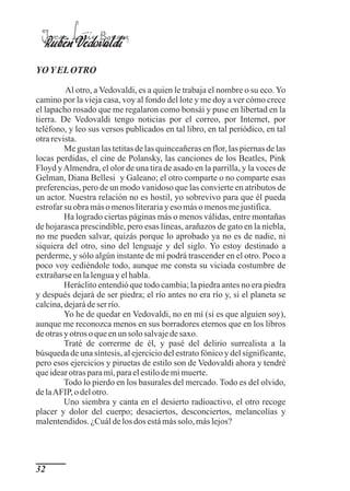 Jorge Luis Borges
  Rubén Vedovaldi
YO Y EL OTRO

         Al otro, a Vedovaldi, es a quien le trabaja el nombre o su eco. Yo
camino por la vieja casa, voy al fondo del lote y me doy a ver cómo crece
el lapacho rosado que me regalaron como bonsái y puse en libertad en la
tierra. De Vedovaldi tengo noticias por el correo, por Internet, por
teléfono, y leo sus versos publicados en tal libro, en tal periódico, en tal
otra revista.
         Me gustan las tetitas de las quinceañeras en flor, las piernas de las
locas perdidas, el cine de Polansky, las canciones de los Beatles, Pink
Floyd y Almendra, el olor de una tira de asado en la parrilla, y la voces de
Gelman, Diana Bellesi y Galeano; el otro comparte o no comparte esas
preferencias, pero de un modo vanidoso que las convierte en atributos de
un actor. Nuestra relación no es hostil, yo sobrevivo para que él pueda
estrofar su obra más o menos literaria y eso más o menos me justifica.
         Ha logrado ciertas páginas más o menos válidas, entre montañas
de hojarasca prescindible, pero esas líneas, arañazos de gato en la niebla,
no me pueden salvar, quizás porque lo aprobado ya no es de nadie, ni
siquiera del otro, sino del lenguaje y del siglo. Yo estoy destinado a
perderme, y sólo algún instante de mí podrá trascender en el otro. Poco a
poco voy cediéndole todo, aunque me consta su viciada costumbre de
extrañarse en la lengua y el habla.
         Heráclito entendió que todo cambia; la piedra antes no era piedra
y después dejará de ser piedra; el río antes no era río y, si el planeta se
calcina, dejará de ser río.
         Yo he de quedar en Vedovaldi, no en mí (si es que alguien soy),
aunque me reconozca menos en sus borradores eternos que en los libros
de otras y otros o que en un solo salvaje de saxo.
         Traté de correrme de él, y pasé del delirio surrealista a la
búsqueda de una síntesis, al ejercicio del estrato fónico y del significante,
pero esos ejercicios y piruetas de estilo son de Vedovaldi ahora y tendré
que idear otras para mí, para el estilo de mi muerte.
         Todo lo pierdo en los basurales del mercado. Todo es del olvido,
de la AFIP, o del otro.
         Uno siembra y canta en el desierto radioactivo, el otro recoge
placer y dolor del cuerpo; desaciertos, desconciertos, melancolías y
malentendidos. ¿Cuál de los dos está más solo, más lejos?




32
 