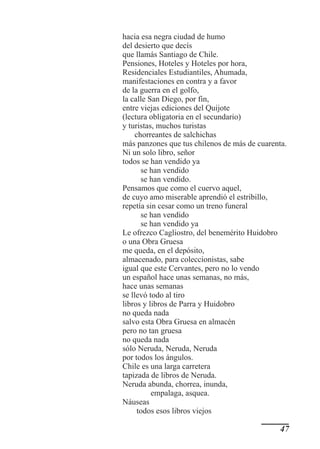 hacia esa negra ciudad de humo
del desierto que decís
que llamás Santiago de Chile.
Pensiones, Hoteles y Hoteles por hora,
Residenciales Estudiantiles, Ahumada,
manifestaciones en contra y a favor
de la guerra en el golfo,
la calle San Diego, por fin,
entre viejas ediciones del Quijote
(lectura obligatoria en el secundario)
y turistas, muchos turistas
     chorreantes de salchichas
más panzones que tus chilenos de más de cuarenta.
Ni un solo libro, señor
todos se han vendido ya
       se han vendido
       se han vendido.
Pensamos que como el cuervo aquel,
de cuyo amo miserable aprendió el estribillo,
repetía sin cesar como un treno funeral
       se han vendido
       se han vendido ya
Le ofrezco Cagliostro, del benemérito Huidobro
o una Obra Gruesa
me queda, en el depósito,
almacenado, para coleccionistas, sabe
igual que este Cervantes, pero no lo vendo
un español hace unas semanas, no más,
hace unas semanas
se llevó todo al tiro
libros y libros de Parra y Huidobro
no queda nada
salvo esta Obra Gruesa en almacén
pero no tan gruesa
no queda nada
sólo Neruda, Neruda, Neruda
por todos los ángulos.
Chile es una larga carretera
tapizada de libros de Neruda.
Neruda abunda, chorrea, inunda,
          empalaga, asquea.
Náuseas
      todos esos libros viejos

                                               47
 
