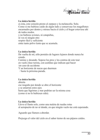 Alejandra Pizarnik
                                                   Mariana Rinesi
La única herida
es ésta, este corazón presto al zarpazo y la melancolía. Solo.
Como si me hubiese caído de algún lado y conservase los magullones
encarnados por dentro y mirase hacia el cielo y el hogar estuviese ahí
de todos modos
y no hubiese aviones, ni catapultas,
ni vos ni ningún otro
respiro fácil y suficiente
entre tanto polvo lento que se acumula.


La única herida
De vuelta de mí, sólo postales de lugares lejanos donde nunca he
estado.
Camino y desando. Sopeso los pros y los contras de este tour
en vuelo clase turista, con azafatas que indican qué hacer
/en caso de accidente
Y un horizonte de nucas que duermen
 / hasta la próxima parada.


La única herida
abierta
ese rasguño por donde se abre el horizonte
y se amarran estos ojos
hasta que lágrimas y mar podrían ser la misma cosa
(como si no lo hubiesen sido).


La única herida
Llevo el llanto solo, como una maleta de ruedas rotas
al aeropuerto de no sé donde, en que ningún vuelo me está esperando.

Aguardo que llamen a abordar.

Prejuzgo el valor del cielo en el sabor tierno de sus pájaros caídos.




                                                                        53
 