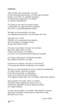 Lamento
Algo terrible está ocurriendo –mi amor
se está muriendo nuevamente, mi amor que ya murió:
murió y ya lo lloré. Y continúa la música,
la música de la separación: los árboles
se vuelven instrumentos.

Y la tierra es tan cruel, los sauces rielan,
e inclinando sus copas lloran los abedules.
Tan cruel, y tan profundamente tierna.

Mi amor se está muriendo, mi amor,
no solamente una persona, sino una idea, una vida.

¿Por qué voy a vivir?
¿Dónde voy a encontrarlo nuevamente,
sino en la pena, esa madera oscura
de que está hecho el laúd?

Con una vez ya basta. Con una vez ya basta
para decir adiós sobre la tierra.
Y para estar de luto, eso también.
Con una vez ya basta para decir adiós por siempre.

Los sauces rielan junto a la fuente de piedra,
hay senderos de flores a su lado.

Con una vez ya basta: ¿por qué vive de nuevo?
¿Y por qué tan efímero, solamente en un sueño?

Mi amor se está muriendo: de nuevo comenzó la despedida.
Y a través de los velos de los sauces
la luz del sol asciende y resplandece,
ya no es la misma luz que conocíamos.
Y los pájaros cantan otra vez, y la tórtola viuda canta, incluso.

Esta canción ya la canté. Junto a la fuente
de piedra están cantando los sauces otra vez,
con ternura indecible, mientras mojan sus hojas
en el agua radiante.

Es claro que lo saben; sí, lo saben. Nuevamente se muere,
igual que el mundo. Se muere por el resto de mi vida,
para que así yo crea.

                                                 Louise Glück
72
 