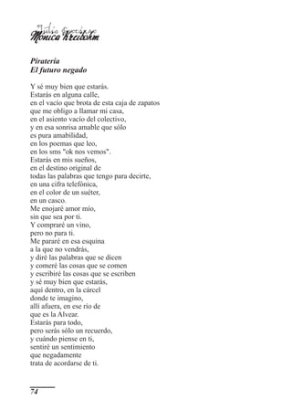 Mónica Cortázar
 Julio
       Kreibohm
Piratería
El futuro negado

Y sé muy bien que estarás.
Estarás en alguna calle,
en el vacío que brota de esta caja de zapatos
que me obligo a llamar mi casa,
en el asiento vacío del colectivo,
y en esa sonrisa amable que sólo
es pura amabilidad,
en los poemas que leo,
en los sms "ok nos vemos".
Estarás en mis sueños,
en el destino original de
todas las palabras que tengo para decirte,
en una cifra telefónica,
en el color de un suéter,
en un casco.
Me enojaré amor mío,
sin que sea por ti.
Y compraré un vino,
pero no para ti.
Me pararé en esa esquina
a la que no vendrás,
y diré las palabras que se dicen
y comeré las cosas que se comen
y escribiré las cosas que se escriben
y sé muy bien que estarás,
aquí dentro, en la cárcel
donde te imagino,
allí afuera, en ese río de
que es la Alvear.
Estarás para todo,
pero serás sólo un recuerdo,
y cuándo piense en ti,
sentiré un sentimiento
que negadamente
trata de acordarse de ti.


74
 