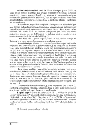 Siempre me fascinó esa cuestión de los arquetipos que se ponen en
juego en los cuentos infantiles, que a veces contienen pedacitos de sabiduría
ancestral –y entonces son muy liberadores- y a veces son verdaderas tecnologías
de dominio, primorosamente ilustradas, con las que se intenta formatear
subjetividades y disciplinar los cuerpos desde la más tierna infancia –y entonces
son traumatizantes.
           Hay toda una biopolítica –del poder o de la gracia- en el modo en que
cada época y cada cultura los hace, los versiona y reversiona, de qué manera se
transmiten, qué elementos permanecen y cuáles se alteran. Basta pensar en las
versiones de Disney, o en esa versión (obligatoria para todos los niños
sanjuaninos en edad escolar) de Blancanieves en la que los siete enanitos vienen
cantando maravillas de la Barrick Gold Corp.[1]
            Pero todo esto lo pensé después, claro. En esta versión vintage de
Rapunzel la primera impresión es, precisamente, la que cuenta.
           Cuando lo oí por primera vez era una niña analfabeta (por ende, tenía
poquísima data sobre lo que es el género, literario, y del otro), y en las infinitas
veces en las que me lo habrán tenido que repetir para que me durmiera, siempre
me quedaba esta inquietud, rayana en la desconfianza: cómo le debe haber
dolido a esta tipa que un idiota que seguramente debe pesar un montón de kilos
más que ella (si es tan musculoso y azul como el texto dice) le tire el pelo de esa
manera. En vez de dormir, me quedaba pensando en que nadie que tuviera el
pelo largo podría escribir una cosa así, esto debe habérsele ocurrido a alguna
persona rapada o, directamente, calva. Pero ¿con qué fin? Podía ser por la mera
envidia, o bien, para amedrentarnos. Como si ya no tuviéramos suficiente con
tener que desenredarlo todos los días.
           En el poema que hice, ya de adulta, hay un intertexto con ¿Uno solo o
varios lobos?, de Deleuze (que es a su vez un remix de un texto de Freud); y con
una teoría de Héctor Libertella sobre los géneros literarios, pero casi ni se notan.
Hay también un rechinar de dientes en el narrador o punto de vista que elegí para
versearlo. Lo situé en el Medioevo para resaltar la actualidad de un
pseudoarquetipo de tipo abundante en esta fase de la civilización occidental que
nos toca vivir.
           Fundamentalmente es un chiste, y es un bajón tener que explicarlo.
También podría ser que Rapunzel, allá en lo alto de la torre, fuera un muchacho
de pelo largo, y ahí te quiero ver. Pero esa es otra historia.
          Eugenia Segura Nació en Mendoza, en 1978. Produjo los ciclos de
poesía y performance: Priapismo (biblioteca itinerante, revista y performances,
1998-2000), La voz obra (2002), Secretos de eficacia (2003), la ópera-animé
Bonus track (premio Escenarios 2004). Es coeditora de Protocultura. Colabora
en Eloísa Cartonera. Publicó La traición de Sarah Kay (2005). Estudia Letras en
la UBA.

         [1] Esto está pasando, ahora ya. Posta




8
 
