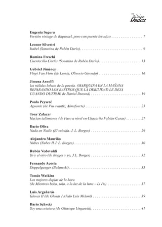 Índice
                                                                                           Índice
Eugenia Segura
Versión vintage de Rapunzel, pero con puente levadizo . . . . . . . . . . . . . . . . . 7

Leonor Silvestri
Isabel (Sonatina de Rubén Darío). . . . . . . . . . . . . . . . . . . . . . . . . . . . . . . . . . 9

Romina Freschi
Cuentecillo Cortés (Sonatina de Rubén Darío). . . . . . . . . . . . . . . . . . . . . . . 13

Gabriel Jiménez
Flopi Fan Flow (de Lumía, Oliverio Girondo) . . . . . . . . . . . . . . . . . . . . . . . 16

Jimena Arnolfi
las nélidas lobato de la poesía. (MARQUINA EN LA MAÑANA
REPARANDO LOS RASTROS QUE LA DEBILIDAD LE DEJA
CUANDO DUERME de Daniel Durand) . . . . . . . . . . . . . . . . . . . . . . . . . . . 19

Paula Peyseré
Aguante (de Piu avanti!, Almafuerte) . . . . . . . . . . . . . . . . . . . . . . . . . . . . . . 25

Tony Zalazar
Hacían talismanes (de Paso a nivel en Chacarita Fabián Casas) . . . . . . . . 27

Darío Oliva
Nada en Nadie (El suicida. J. L. Borges) . . . . . . . . . . . . . . . . . . . . . . . . . . . 29

Alejandro Mauriño
Nubes (Nubes II J. L. Borges) . . . . . . . . . . . . . . . . . . . . . . . . . . . . . . . . . . . . 30

Rubén Vedovaldi
Yo y el otro (de Borges y yo, J.L. Borges) . . . . . . . . . . . . . . . . . . . . . . . . . . . 32

Fernando Acosta
Doppelganger (Bukowski) . . . . . . . . . . . . . . . . . . . . . . . . . . . . . . . . . . . . . . . 35

Tomás Watkins
Las mejores duplas de la hora
(de Mientras bebo, solo, a la luz de la luna – Li Po) . . . . . . . . . . . . . . . . . . 37

Luis Argañarás
Glosas II (de Glosas I Aledo Luis Meloni) . . . . . . . . . . . . . . . . . . . . . . . . . . 39

Darío Schvetz
Soy una criatura (de Giussepe Ungaretti). . . . . . . . . . . . . . . . . . . . . . . . . . . 41
 