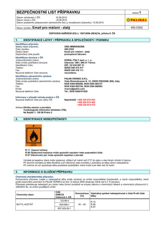 BEZPEČNOSTNÍ LIST PŘÍPRAVKU                                                                                            strana 1

Datum vyhotovení v ČR:               16.09.2010
Datum revize v ČR:                   16.09.2010
Datum posledního přepracování zahraničního listu (u dovážených přípravků): 15.09.2010

Název výrobku: Email       pro máčení - zlatý                                                                      400.C932

                                   ODPOVÍDÁ NAŘÍZENÍ (ES) č. 1907/2006 (REACH), příloha II. ČR


1.     IDENTIFIKACE LÁTKY / PŘÍPRAVKU A SPOLEČNOSTI / PODNIKU
Identifikace přípravku
Italský název přípravku:                        ORO IMMERSIONE
Číslo výrobku:                                  400.C932
Český název:                                    Email pro máčení - zlatý
Doporučený účel použití:                        průmyslové lakování
Identifikace dovozce v ČR
Jméno/obchodní jméno:                           KORAL ITALY spol. s. r. o.
Sídlo (místo podnikání) dovozce:                Ostrovec 1861, 666 01 Tišnov.
Identifikační číslo:                            DIČ: CZ 634 807 51
Telefon:                                        00420 549 410 517
Fax:                                            00420 549 418 111
Nouzové telefonní číslo dovozce:                neuvedeno.
Identifikace zahraničního výrobce:
Jméno/obchodní jméno:                           PALINI VERNICI S.R.L.
Sídlo (místo podnikání) zahraničního výrobce:   Viale Rimembranze N. 12, 25055 PISOGNE (BS), Italy
Telefon:                                        0039 0364 880496, 0039 0364 882727
Fax:                                            0039 0364 882740, 0039 0364 880063
Email:                                          ricerca@palini.com
Nouzové telefonní číslo:                        Tel.: 0039 0266101029

Informace v případě nehody podává v ČR
Nouzové telefonní číslo pro celou ČR:           Nepřetržitě +420 224 919 293
                                                            +420 224 915 402
                                                            +420 224 914 575
Adresa: Klinika nemocí z povolání,
        Toxikologické informační středisko (TIS),
        Na Bojišti 1, 128 08 Praha 2


2.     IDENTIFIKACE NEBEZPEČNOSTI




         R 11 Vysoce hořlavý
         R 66 Opakovaná expozice může způsobit vysušení nebo popraskání kůže
         R 67 Vdechování par může způsobit ospalost a závratě

       Výrobek je kapalina, která může vzplanout, přijde-li při méně než 21° do styku s otev řeným ohněm či jiskrou.
                                                                            C
       Při akutním kontaktu je látka škodlivá a při vdechnutí nebo kontaktu s pokožkou je látka zdraví nebezpečná.
       Při vniknutí do očí způsobuje látka podstatné podráždění, které může trvat déle než 24 hodin.


3.     INFORMACE O SLOŽENÍ PŘÍPRAVKU
Chemická charakteristika přípravku:
Komponenty přípravku (nejde o nebezpečné látky podle výrobce) ve směsi rozpouštědel (butylacetát, a ropné rozpouštědlo), které
podle písemného potvrzení fy PALINI VERNICI ze dne 12.dubna 2000 obsahuje méně než 0,1 % benzenu
Přípravek představuje nebezpečí pro zdraví nebo životní prostředí ve smyslu zákona o chemických látkách a chemických přípravcích č.
356/2003 Sb. ve změní pozdějších změn.

                                        CAS
                                                           Koncentrace Výstražný symbol nebezpečnosti a čísla R-vět čisté
Chemický název                          EINECS
                                                               [%]     látky:
                                        Indexové č. ES
                                            123-86-4
                                                                           R 10
BUTYL-ACETÁT                                204-658-1         50 – 60      R 66
                                                                           R 67
                                          607-025-00-1
 