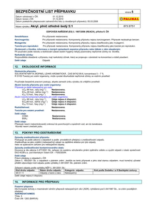 BEZPEČNOSTNÍ LIST PŘÍPRAVKU                                                                                          strana 5

Datum vyhotovení v ČR:               01.12.2010
Datum revize v ČR:                   01.12.2010
Datum posledního přepracování zahraničního listu (u dovážených přípravků): 05.03.2008

Název výrobku: Akryl.      plnič středně šedý 5:1                                                                  873.ST51

                                  ODPOVÍDÁ NAŘÍZENÍ (ES) č. 1907/2006 (REACH), příloha II. ČR

Senzibilizace:               Pro přípravek nestanovena.
Karcinogenita:               Pro přípravek nestanovena. Komponenty přípravku nejsou karcinogenem. Přípravek neobsahuje benzen.
Mutagenita:                  Pro přípravek nestanovena. Komponenty přípravku nejsou klasifikovány jako mutagenní.
Toxicita pro reprodukci:     Pro přípravek nestanovena. Komponenty přípravku nejsou klasifikovány jako toxické pro reprodukci.
Zkušenosti u člověka, informace o různých způsobech expozice přípravku nebo látkám v něm obsaženým:
Při používání podle návodu a dodržování zásad osobní hygieny nebyly pozorovány nepříznivé účinky na člověka.
Narkotické účinky:
Rozpouštědla obsažená v přípravku mají narkotický účinek, který se projevuje v závislosti na koncentraci a době působení.
Další údaje:                 Odpadá


12.    EKOLOGICKÉ INFORMACE
Ekotoxicita přípravku
SOLVENTNÍ NAFTA (ROPNÁ), LEHKÁ AROMATICKÁ , CAS 64742-95-6, koncentrace 5 – 7 %
R 51/53 Toxický pro vodní organismy, může vyvolat dlouhodobé nepříznivé účinky ve vodním prostředí

Používejte bezpečné pracovní postupy, abyste zamezili úniku výrobku do vnějšího prostředí
Akutní toxicita přípravku pro vodní organismy:
Přípravek je slabě nebezpečný pro vodu.
        LC50 96 hod., ryby (mg.l-1)    Nestanovena.
        EC50 48 hod., dafnie (mg.l-1)  Nestanovena.
        IC50 72 hod., řasy (mg.l-1)    Nestanovena.
Akutní toxicita komponent přípravku pro vodní organismy:
        LC50 96 hod., ryby (mg.l-1)    Údaje nejsou k dispozici.
        EC5048 hod., dafnie (mg.l-1)   Údaje nejsou k dispozici.
        IC50 72 hod., řasy (mg.l-1)    Údaje nejsou k dispozici.
Rozložitelnost:                        Nestanovena.
Toxicita pro ostatní prostředí:        Nestanovena.
Další údaje:
       CHSK:                           Nestanovena.
       BSK5:                           Nestanovena.
Další údaje:
Přípravek nesmí (nekontrolovaně) vniknout do povrchových a spodních vod, ani do kanalizace.
Rovněž nesmí znečistit půdu.


13.    POKYNY PRO ODSTRAŇOVÁNÍ
Způsoby zneškodňování přípravku
Postupuje se podle zákona o odpadech a podle prováděcích předpisů o zneškodňování odpadů.
Zneškodňuje se jako zvláštní (nebezpečný) odpad na zajištěné skládce pro tyto odpady
nebo ve spalovacím zařízení pro nebezpečné odpady.
Způsoby zneškodňování kontaminovaného obalu
Dovozce je dle zákona č.477/2001 Sb. zařazen do systému sdruženého plnění zpětného odběru a využití odpadů z obalů společnosti
EKO-KOM a.s. pod klientským číslem EK – F05030044.
Další údaje
Právní předpisy o odpadech v ČR
Zákon č. 185/2001 Sb. o odpadech v platném znění. Jestliže se tento přípravek a jeho obal stanou odpadem, musí konečný uživatel
přidělit odpovídající kód odpadu podle vyhlášky č.381/2001 Sb. platném znění.

Zařazení odpadu podle vyhlášky MŽP č. 381/2001 Sb.:
 Kód druhu odpadu:         Název druhu odpadu:    Kategorie odpadu:                 Kód podle Dodatku I a II Basilejské úmluvy:
 08 01 11                  Odpady z barev a laků  Nebezpečný
Další údaje nejsou k dispozici.


14.    INFORMACE PRO PŘEPRAVU
Pozemní přeprava
Dle Evropské dohody o mezinárodní silniční přepravě nebezpečných věcí (ADR), vyhlášená pod č.64/1987 Sb., ve znění pozdějších
předpisů.
ADR/RID/IATA/IMDG
Třída: 3
Číslo UN: 1263 (BARVA)
 