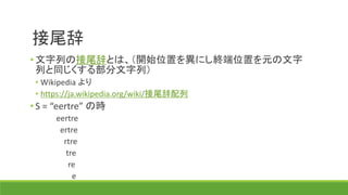 接尾辞
• 文字列の接尾辞とは、（開始位置を異にし終端位置を元の文字
列と同じくする部分文字列）
• Wikipedia より
• https://ja.wikipedia.org/wiki/接尾辞配列
• S = “eertre” の時
eertre
ertre
rtre
tre
re
e
 