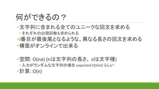 何ができるの？
•文字列に含まれる全てのユニークな回文を求める
• それぞれの出現回数も求められる
•i番目が最後尾となるような、異なる長さの回文を求める
•構築がオンラインで出来る
•空間: O(nσ) (nは文字列の長さ、 σは文字種)
• 入力がランダムな文字列の場合 expected O(√nσ) らしい
•計算: O(n)
 