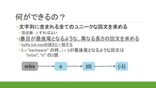 何ができるの？
•文字列に含まれる全てのユニークな回文を求める
• 頂点数 - 2 すればよい
•i番目が最後尾となるような、異なる長さの回文を求める
• Suffix link treeの深さと一致する
• S = “eertreere” の時、i = 5が最後尾となるような回文は
“ertre”, ”e” の2個
(-1)(0)eertre
 