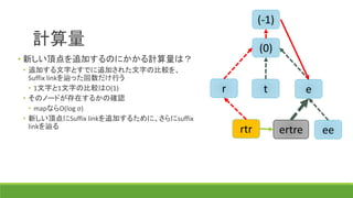 計算量
(-1)
(0)
r t e
ee
• 新しい頂点を追加するのにかかる計算量は？
• 追加する文字とすでに追加された文字の比較を、
Suffix linkを辿った回数だけ行う
• 1文字と1文字の比較はO(1)
• そのノードが存在するかの確認
• mapならO(log σ)
• 新しい頂点にSuffix linkを追加するために、さらにsuffix
linkを辿る
rtr ertre
 