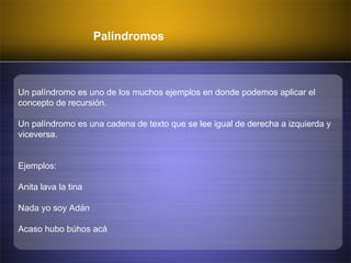 Palíndromos
Un palíndromo es uno de los muchos ejemplos en donde podemos aplicar el
concepto de recursión.
Un palíndromo es una cadena de texto que se lee igual de derecha a izquierda y
viceversa.
Ejemplos:
Anita lava la tina
Nada yo soy Adán
Acaso hubo búhos acá
 