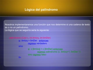 Lógica del palíndromo
Nosotros implementaremos una función que nos determine si una cadena de texto
es o no un palíndromo.
La lógica que se seguiría seria la siguiente:
palindromo (Cad c, int limIzq, int limDer)
si limIzq > limDer entonces
regresa verdadero
sino
si c [limIzq] = c [limDer] entonces
regresa palindrome (c, limIzq+1, limDer-1)
sino regresa falso
fin
 