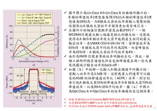 11
圖中標示為Lin.Class A和Lin.Class B 的曲線所顯示的，
B 類的峰值效率(理想值為78.5%)比A 類的峰值效率(理
想值為50%)高，而B類放大器的效率與輸入電壓的線
性關係比A 類放大器的平方關係更加具有吸引力。
在圖所示的幅值信號概率密度函數(PDF)下，一個
WCDMA信號最大輸入幅值是按比例擴大的，這樣就
使得在A 類和B 類功率放大器中能夠產生相同的最大
輸出功率，在VMAX=55V和VK=5V 時，當峰值效率為
65%時，B 類放大器平均效率約為22%，而當峰值效
率為42%時，A 類放大器的平均效率為4%。
由於高PAPR 信號會導致效率明顯的劣化，因此，射
頻工程師們總是通過允許在包絡峰值處出現一些失真
來試圖減少輸出功率的back-off。
如圖（b）中的歸一化輸入和輸出頻譜中所顯示的，
當輸入功率升高3.5dB 時，這對應著人們通常可以接
受的45dB 的相鄰通道功率比（ACPR）水準，則分別
會引起A 類放大器55%的峰值效率和B 類放大器73%的
峰值效率，以及9%和35%平均效率。圖（a）中標示
為Opt.Class A 和Opt.Class B 的效率曲線給出這個結果。
結論 想要A的η vs Vi linearity BUT PAPR back-off η掉太多.
又想要B的PAPR η BUT η vs Vi 呈平方關係且B nonlinearity.
所以Vi加大減少因PAPR power back-off BUT Vi加大, 包絡峰值處易失真
 