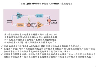 14
圖7 前饋線性化電路的基本結構圖，顯示了處於上方的
主要的信號路徑(主功率放大器和延遲)，以及與其並聯
的，處於底部的誤差信號路徑，在發射機輸出端(延遲
和附加功率放大器)，將這個誤差從主信號中減去了。
前饋（feed-forward）和回饋（feedback）線性化電路
經典 的前饋線性化電路是由H.Seidel於1971 年仿效H.Black早期的概念而提出的。
其思想，如圖7 所示，是將按比例放大的功率放大器的輸出與輸入信號進行比較，產生一個完
全由功率放大器非線性失真成分所構成的誤差信號（從理論上講）。
這個誤差信號隨後通過一個附加（高度線性化）的功率放大器進行放大，然後從主功率放大器
的輸出中將其減去，從而在保持所要求的線性信號的同時抵消了功率放大器的非線性失真。
 