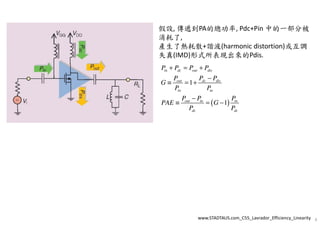 假設, 傳遞到PA的總功率, Pdc+Pin 中的一部分被
消耗了,
產生了熱耗散+諧波(harmonic distortion)或互調
失真(IMD)形式所表現出來的Pdis.
( )
1
1
in dc out dis
out dc dis
in in
out in in
dc dc
P P P P
P P P
G
P P
P P P
PAE G
P P
+ = +
−
≡ = +
−
≡ = −
www.STADTAUS.com_C55_Lavrador_Efficiency_Linearity 8
 