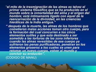 10
“el mito de la trasmigración de las almas es talvez el
primer sistema filosófico que se ha producido en el
mundo sobre la inmortalidad del alma y el origen del
hombre; está íntimamente ligado con aquel de la
reencarnación de la divinidad, en las creencias
hieráticas de la India antigua.”
“ después de la muerte, las almas de los hombres que
cometieron malas acciones toman otro cuerpo, para
la formación del cual concurren a los cinco
elementos sutiles y que esta destinado a ser
sometido a las torturas de las zona inferiores
cuando las almas revestidas de ese cuerpo ya
sufrieron las penas purificadoras, penetran en los
elementos groseros a los cuales se unen para
retomar un nuevo cuerpo, volver al mundo y
concluir su evolución”.
(CODIGO DE MANU)
 