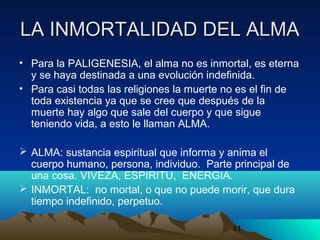 11
LA INMORTALIDAD DEL ALMALA INMORTALIDAD DEL ALMA
• Para la PALIGENESIA, el alma no es inmortal, es eterna
y se haya destinada a una evolución indefinida.
• Para casi todas las religiones la muerte no es el fin de
toda existencia ya que se cree que después de la
muerte hay algo que sale del cuerpo y que sigue
teniendo vida, a esto le llaman ALMA.
 ALMA: sustancia espiritual que informa y anima el
cuerpo humano, persona, individuo. Parte principal de
una cosa. VIVEZA, ESPIRITU, ENERGIA.
 INMORTAL: no mortal, o que no puede morir, que dura
tiempo indefinido, perpetuo.
 