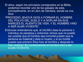 12
El alma, según los principios consignados en la Biblia,
podemos recordar uno de los pasajes de esta,
principalmente, en el Libro de Génesis, donde se nos
dice:
“PROCEDIÓ JEHOVÁ DIOS A FORMAR EL HOMBRE
DEL POLVO DEL SUELO Y A SOPLAR EN SUS
NARICES EL ALIENTO DE VIDA, Y EL HOMBRE VINO
A SER ALMA VIVIENTE”.
Entonces entendemos que, el (ALMA) ósea la persona o
individuo es perpetua y entonces vemos que no puede
ser posible que el hombre sea inmortal puesto que la
persona es material y ésta sí muere, y sí es mortal
puesto que primero Dios hizo al hombre y después lo
hizo respirar. En consecuencia el hombre vino a ser
ALMA VIVIENTE.
 