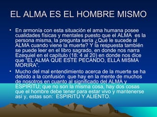 13
EL ALMA ES EL HOMBRE MISMOEL ALMA ES EL HOMBRE MISMO
• En armonía con esta situación el ama humana posee
cualidades físicas y mentales puesto que el ALMA es la
persona misma, la pregunta sería ¿Qué le sucede al
ALMA cuando viene la muerte? Y la respuesta también
se puede leer en el libro sagrado, en donde nos narra
Ezequiel en el capítulo (18: 4 al 20) en donde nos dice
que “EL ALMA QUE ESTE PECANDO, ELLA MISMA
MORIRA”.
• Mucho del mal entendimiento acerca de la muerte se ha
debido a la confusión que hay en la mente de muchos
de nosotros en cuanto al significado del ALMA y
ESPIRITU; que no son la misma cosa, hay dos cosas
que el hombre debe tener para estar vivo y mantenerse
así y, estas son: ESPIRITU Y ALIENTO.
 