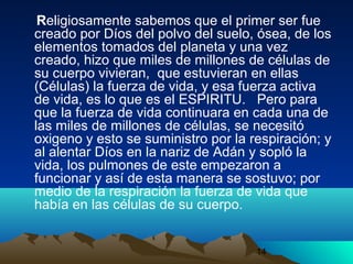 14
Religiosamente sabemos que el primer ser fue
creado por Díos del polvo del suelo, ósea, de los
elementos tomados del planeta y una vez
creado, hizo que miles de millones de células de
su cuerpo vivieran, que estuvieran en ellas
(Células) la fuerza de vida, y esa fuerza activa
de vida, es lo que es el ESPIRITU. Pero para
que la fuerza de vida continuara en cada una de
las miles de millones de células, se necesitó
oxigeno y esto se suministro por la respiración; y
al alentar Díos en la nariz de Adán y sopló la
vida, los pulmones de este empezaron a
funcionar y así de esta manera se sostuvo; por
medio de la respiración la fuerza de vida que
había en las células de su cuerpo.
 