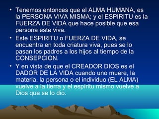 15
• Tenemos entonces que el ALMA HUMANA, es
la PERSONA VIVA MISMA; y el ESPIRITU es la
FUERZA DE VIDA que hace posible que esa
persona este viva.
• Este ESPIRITU o FUERZA DE VIDA, se
encuentra en toda criatura viva, pues se lo
pasan los padres a los hijos al tiempo de la
CONSEPCION.
• Y en vista de que el CREADOR DIOS es el
DADOR DE LA VIDA cuando uno muere, la
materia, la persona o el individuo (EL ALMA)
vuelve a la tierra y el espíritu mismo vuelve a
Dios que se lo dio.
 