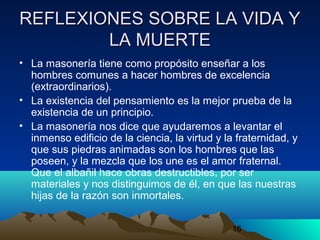 16
REFLEXIONES SOBRE LA VIDA YREFLEXIONES SOBRE LA VIDA Y
LA MUERTELA MUERTE
• La masonería tiene como propósito enseñar a los
hombres comunes a hacer hombres de excelencia
(extraordinarios).
• La existencia del pensamiento es la mejor prueba de la
existencia de un principio.
• La masonería nos dice que ayudaremos a levantar el
inmenso edificio de la ciencia, la virtud y la fraternidad, y
que sus piedras animadas son los hombres que las
poseen, y la mezcla que los une es el amor fraternal.
Que el albañil hace obras destructibles, por ser
materiales y nos distinguimos de él, en que las nuestras
hijas de la razón son inmortales.
 