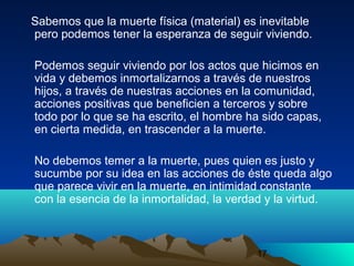 17
Sabemos que la muerte física (material) es inevitable
pero podemos tener la esperanza de seguir viviendo.
Podemos seguir viviendo por los actos que hicimos en
vida y debemos inmortalizarnos a través de nuestros
hijos, a través de nuestras acciones en la comunidad,
acciones positivas que beneficien a terceros y sobre
todo por lo que se ha escrito, el hombre ha sido capas,
en cierta medida, en trascender a la muerte.
No debemos temer a la muerte, pues quien es justo y
sucumbe por su idea en las acciones de éste queda algo
que parece vivir en la muerte, en intimidad constante
con la esencia de la inmortalidad, la verdad y la virtud.
 