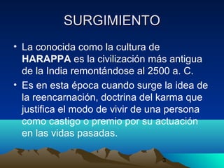 3
SURGIMIENTOSURGIMIENTO
• La conocida como la cultura de
HARAPPA es la civilización más antigua
de la India remontándose al 2500 a. C.
• Es en esta época cuando surge la idea de
la reencarnación, doctrina del karma que
justifica el modo de vivir de una persona
como castigo o premio por su actuación
en las vidas pasadas.
 