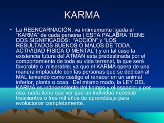 4
KARMAKARMA
• La REENCARNACIÓN, va íntimamente ligada al
“KARMA” de cada persona ( ESTA PALABRA TIENE
DOS SIGNIFICADOS: “ACCIÓN” y “LOS
RESULTADOS BUENOS O MALOS DE TODA
ACTIVIDAD FISICA O MENTAL”) y en tal caso la
existencia futura del ATMAN esta predestinada por el
comportamiento de toda su vida terrenal, la que será
favorable o miserable; ya que el KARMA opera de una
manera implacable con las personas que se dedican al
MAL teniendo como castigo el renacer en un animal
inferior, planta o cosa. Del mismo modo, la LEY DEL
KARMA es independiente del tiempo y el espacio; y por
eso, nada tiene que ver que un individuo necesite
trescientos o tres mil años de aprendizaje para
evolucionar completamente.
 