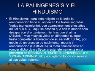 5
LA PALINGENESIS Y ELLA PALINGENESIS Y EL
HINDUISMOHINDUISMO
• El Hinduismo: para esta religión de la India la
reencarnación tiene su origen en los textos sagrados
Vedas (conocimiento), que aparecieron entre los años
800 al 500 a C. , aquí se enseña que con la muerte sólo
desaparece el organismo, mientras que el alma
(ATMAN), vive muchas vidas en diferentes cuerpos
hasta completar la liberación de su ser (MOKSHA), por
medio de un proceso de nacimiento, muerte y
reencarnación (SAMSARA); la meta final consiste en
romper dicho ciclo y llegar a estar eternamente en la
presencia de BRAHMA, el “ESPÍRITU UNIVERSAL” o el
“OCEANO DIVINO” del que surgieron todos los seres y
al que deben retornar.
 