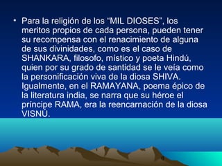 6
• Para la religión de los “MIL DIOSES”, los
meritos propios de cada persona, pueden tener
su recompensa con el renacimiento de alguna
de sus divinidades, como es el caso de
SHANKARA, filosofo, místico y poeta Hindú,
quien por su grado de santidad se le veía como
la personificación viva de la diosa SHIVA.
Igualmente, en el RAMAYANA, poema épico de
la literatura india, se narra que su héroe el
príncipe RAMA, era la reencarnación de la diosa
VISNÚ.
 
