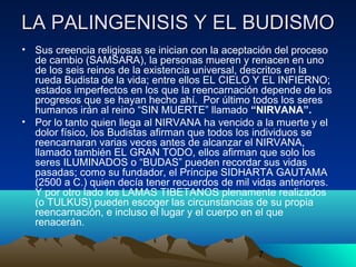7
LA PALINGENISIS Y EL BUDISMOLA PALINGENISIS Y EL BUDISMO
• Sus creencia religiosas se inician con la aceptación del proceso
de cambio (SAMSARA), la personas mueren y renacen en uno
de los seis reinos de la existencia universal, descritos en la
rueda Budista de la vida; entre ellos EL CIELO Y EL INFIERNO;
estados imperfectos en los que la reencarnación depende de los
progresos que se hayan hecho ahí. Por último todos los seres
humanos irán al reino “SIN MUERTE” llamado “NIRVANA”.
• Por lo tanto quien llega al NIRVANA ha vencido a la muerte y el
dolor físico, los Budistas afirman que todos los individuos se
reencarnaran varias veces antes de alcanzar el NIRVANA,
llamado también EL GRAN TODO, ellos afirman que solo los
seres ILUMINADOS o “BUDAS” pueden recordar sus vidas
pasadas; como su fundador, el Príncipe SIDHARTA GAUTAMA
(2500 a C.) quien decía tener recuerdos de mil vidas anteriores.
Y por otro lado los LAMAS TIBETANOS plenamente realizados
(o TULKUS) pueden escoger las circunstancias de su propia
reencarnación, e incluso el lugar y el cuerpo en el que
renacerán.
 
