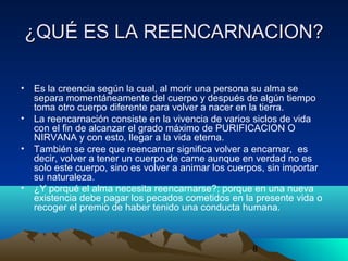 8
¿QUÉ ES LA REENCARNACION?¿QUÉ ES LA REENCARNACION?
• Es la creencia según la cual, al morir una persona su alma se
separa momentáneamente del cuerpo y después de algún tiempo
toma otro cuerpo diferente para volver a nacer en la tierra.
• La reencarnación consiste en la vivencia de varios siclos de vida
con el fin de alcanzar el grado máximo de PURIFICACION O
NIRVANA y con esto, llegar a la vida eterna.
• También se cree que reencarnar significa volver a encarnar, es
decir, volver a tener un cuerpo de carne aunque en verdad no es
solo este cuerpo, sino es volver a animar los cuerpos, sin importar
su naturaleza.
• ¿Y porqué el alma necesita reencarnarse?; porque en una nueva
existencia debe pagar los pecados cometidos en la presente vida o
recoger el premio de haber tenido una conducta humana.
 