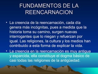 9
FUNDAMENTOS DE LAFUNDAMENTOS DE LA
REENCARNACIONREENCARNACION
• La creencia de la reencarnación, cada día
genera más incógnitas, pues a medida que la
historia toma su camino, surgen nuevas
interrogantes que lo niegan y refuerzan por
igual. Las religiones, la cultura y los medios han
contribuido a esta forma de explicar la vida.
• La creencia en la reencarnación es muy antigua
y esparcida, ella constituye el dogma básico de
casi todas las religiones de la antigüedad.
 