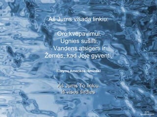 Aš Jums visada linkiu : Oro kvėpavimui , Ugnies sušilti , Vandens   atsigerti   ir Žemės, kad Joje gyventi . ( Lotynų Amerikos išmintis )   Aš Jums To linkiu  iš visos širdies   Jums    December 2004  
