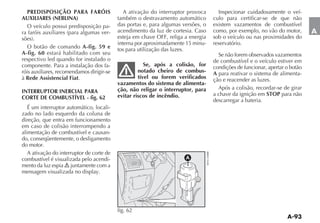 PREDISPOSIÇÃO PARA FARÓIS                    A ativação do interruptor provoca      Inspecionar cuidadosamente o veí-
AUXILIARES (NEBLINA)                       também o destravamento automático       culo para certificar-se de que não
 O veículo possui predisposição pa-        das portas e, para algumas versões, o   existem vazamentos de combustível
                                  -        acendimento da luz de cortesia. Caso    como, por exemplo, no vão do motor,       A
                                           esteja em chave OFF, religa a energia   sob o veículo ou nas proximidades do
                                           interna por aproximadamente 15 minu-    reservatório.
  O botão de comando A-fig. 59 e           tos para utilização das luzes.
A-fig. 60 estará habilitado com seu                                                  Se não forem observados vazamentos
respectivo led quando for instalado o                                              de combustível e o veículo estiver em
componente. Para a instalação dos fa-                  Se, após a colisão, for     condições de funcionar, apertar o botão
róis auxiliares, recomendamos dirigir-se            notado cheiro de combus-       A para reativar o sistema de alimenta-
à Rede Assistencial Fiat.                           tível ou forem verificados     ção e reacender as luzes.
                                           vazamentos do sistema de alimenta-
                                           ção, não religar o interruptor, para      Após a colisão, recordar-se de girar
INTERRUPTOR INERCIAL PARA                                                          a chave da ignição em STOP para não
CORTE DE COMBUSTÍVEL - fig. 62             evitar riscos de incêndio.
                                                                                   descarregar a bateria.
   É um interruptor automático, locali-
zado no lado esquerdo da coluna de
direção, que entra em funcionamento
em caso de colisão interrompendo a
alimentação de combustível e causan-
do, conseqüentemente, o desligamento
do motor.
   A ativação do interruptor de corte de
combustível é visualizada pelo acendi-                                 A
mento da luz espia juntamente com a
mensagem visualizada no display.




                                           fig. 62
 