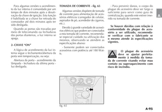 Para algumas versões o acendimen-      TOMADA DE CORRENTE - fig. 65                 - Para prevenir danos, o corpo do
to da luz interna é comandado por um                                                plugue do acessório deve ser largo o
tempo de dois minutos após a desati-        Algumas versões dispõem de tomada       suficiente para servir como guia de
vação da chave de ignição. Esta função    de corrente para alimentação de aces-     centralização, quando este estiver inse-   A
é habilitada se a chave for retirada do                                             rido na tomada de corrente.
comutador até dois minutos após ter       aspirador de pó, acendedor de cigarros,
sido desligada.                                                                       Se houver dúvidas com relação à
   Quando as portas são travadas por                                            -
                                          rios elétricos que podem ser conectados   conformidade do plugue do aces-
meio de telecomando ou fechaduras                                                   sório a ser utilizado, recomenda-
das portas dianteiras, a luz interna se   a esta tomada de corrente, recomenda-
                                          se especial cuidado na utilização dos     se verificar com o fabricante se
apaga.                                                                              o mesmo atende às especificações
                                          mesmos, observando se atendem as
                                          especificações abaixo:                    vigentes.
2- CHAVE “ON”
                                              - Somente podem ser conectados
   A lógica de acendimento da luz in-                                           -              O plugue do acessório
terna segue o fechamento/abertura da      ts.                                               deve se ajustar perfeita-
porta sem temporização, ou seja:                                                            mente à medida da toma-
   Abertura da porta - acendimento da                                               da de corrente visando evitar mau
                                                                                    contato ou superaquecimento com
luz desligada.                                                                      risco de incêndio.




                                          fig. 65
 