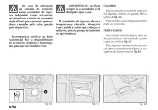Em caso de utilização                ADVERTÊNCIA: verificar       CINZEIRO
        da tomada de corrente                 sempre se o acendedor está
        como acendedor de cigar-              desligado após o uso.            Está localizado no console central e,
ros (adquirido como acessório),                                              em algumas versões, no painel. Abrir a
recomenda-se cautela no manuseio                                             tampa A-fig. 66.
deste último para prevenir queima-      O acendedor de cigarros alcança        Para facilitar a sua limpeza o cinzeiro
duras causadas pelo calor gerado      temperaturas elevadas. Manejá-lo       pode ser removido.
pelo dispositivo.                     com cautela e evitar que crianças o
                                      utilizem, pois há perigo de incêndio   PORTA-COPOS
                                      ou queimaduras.
  Recomenda-se verificar na Rede                                                No console central existem duas se-
Assistencial Fiat a disponibilidade                                          des para colocar, com o veículo parado,
de acessórios originais e homologa-                                          copos ou latinhas fig. 67.
dos para uso nos modelos Fiat.                                                  Para algumas versões existe um por-
                                                                             ta-copos no console central para os pas-
                                                                             sageiros do banco traseiro fig. 68.




                            A



                            fig. 66                                fig. 67                                    fig. 68
 
