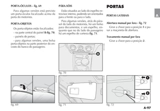 PORTA-ÓCULOS - fig. 69                      PÁRA-SÓIS
  Para algumas versões está previsto           Estão situados ao lado do espelho re-
um porta-óculos localizado acima da         trovisor interno, podendo ser orientados
porta do motorista.                         para a frente ou para o lado.
                                                                                       PORTAS LATERAIS                          A
                                               Para algumas versões, atrás do pára-
PORTA-OBJETOS                               sol do lado do motorista, há um bolso      Abertura manual por fora - fig. 72
                                            para documentos, e um espelho, en-           Girar a chave para a posição 1 e pu-
  Os porta-objetos estão localizados:
                                            quanto que no do lado do passageiro        xar a maçaneta de abertura.
  - na parte central do painel B-fig. 70;   há um espelho de cortesia fig. 71.
  - painéis de portas;                                                                 Travamento manual por fora
  - para algumas versões, uma bolsa                                                      Girar a chave para a posição 2.
porta-objetos na parte posterior do en-
costo do banco do passageiro.

                                                                              B




                                            fig. 70
                                                                                                                           1




                                                                                                                           2



fig. 69                                     fig. 71                                    fig. 72
 