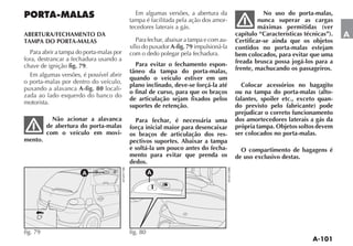 Em algumas versões, a abertura da                    No uso do porta-malas,
                                          tampa é facilitada pela ação dos amor-               nunca superar as cargas
                                          tecedores laterais a gás.                            máximas permitidas (ver
ABERTURA/FECHAMENTO DA                                                                capítulo “Características técnicas”).   A
TAMPA DO PORTA-MALAS                         Para fechar, abaixar a tampa e com au-   Certificar-se ainda que os objetos
                                          xílio do puxador A-fig. 79 impulsioná-la    contidos no porta-malas estejam
  Para abrir a tampa do porta-malas por   com o dedo polegar pela fechadura.          bem colocados, para evitar que uma
fora, destrancar a fechadura usando a                                                 freada brusca possa jogá-los para a
chave de ignição fig. 79.                   Para evitar o fechamento espon-
                                          tâneo da tampa do porta-malas,              frente, machucando os passageiros.
  Em algumas versões, é possível abrir
                                          quando o veículo estiver em um
o porta-malas por dentro do veículo,
                                          plano inclinado, deve-se forçá-la até         Colocar acessórios no bagagito
puxando a alavanca A-fig. 80 locali-
                                          o final de curso, para que os braços        ou na tampa do porta-malas (alto-
zada ao lado esquerdo do banco do
                                          de articulação sejam fixados pelos          falantes, spoiler etc., exceto quan-
motorista.
                                          suportes de retenção.                       do previsto pelo fabricante) pode
                                                                                      prejudicar o correto funcionamento
            Não acionar a alavanca          Para fechar, é necessária uma             dos amortecedores laterais a gás da
          de abertura do porta-malas      força inicial maior para desencaixar        própria tampa. Objetos soltos devem
          com o veículo em movi-          os braços de articulação dos res-           ser colocados no porta-malas.
mento.                                    pectivos suportes. Abaixar a tampa
                                          e soltá-la um pouco antes do fecha-           O compartimento de bagagens é
                                          mento para evitar que prenda os             de uso exclusivo destas.
                                          dedos.
                       A                            A




fig. 79                                   fig. 80
 