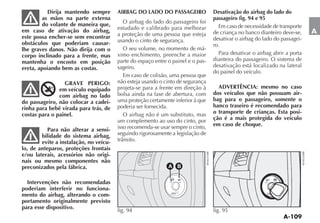 Dirija mantendo sempre       AIRBAG DO LADO DO PASSAGEIRO              Desativação do airbag do lado do
         as mãos na parte externa                                                 passageiro fig. 94 e 95
         do volante de maneira que,        O airbag do lado do passageiro foi
                                        estudado e calibrado para melhorar          Em caso de necessidade de transporte
em caso de ativação do airbag,                                                    de criança no banco dianteiro deve-se,    A
este possa encher-se sem encontrar      a proteção de uma pessoa que esteja
                                        usando o cinto de segurança.              desativar o airbag do lado do passagei-
obstáculos que poderiam causar-                                                   ro.
lhe graves danos. Não dirija com o         O seu volume, no momento de má-
corpo inclinado para a frente, mas      ximo enchimento, preenche a maior           Para desativar o airbag abrir a porta
mantenha o encosto em posição           parte do espaço entre o painel e o pas-   dianteira do passageiro. O sistema de
ereta, apoiando bem as costas.          sageiro.                                  desativação está localizado na lateral
                                                                                  do painel do veículo.
                                           Em caso de colisão, uma pessoa que
         AI
                 GRAVE PERIGO:
              RBAG                      não esteja usando o cinto de segurança
               em veículo equipado      projeta-se para a frente em direção à       ADVERTÊNCIA: mesmo no caso
               com airbag no lado       bolsa ainda na fase de abertura, com      dos veículos que não possuam air-
do passageiro, não colocar a cadei-     uma proteção certamente inferior à que    bag para o passageiro, somente o
rinha para bebê virada para trás, de    poderia ser fornecida.                    banco traseiro é recomendado para
costas para o painel.                      O airbag não é um substituto, mas      o transporte de crianças. Esta posi-
                                        um complemento ao uso do cinto, por       ção é a mais protegida do veículo
                                        isso recomenda-se usar sempre o cinto,    em caso de choque.
           Para não alterar a sensi-
        bilidade do sistema airbag,     seguindo rigorosamente a legislação de
        evite a instalação, no veícu-
lo, de anteparos, proteções frontais
e/ou laterais, acessórios não origi-
nais ou mesmo componentes não
preconizados pela fábrica.                                    A B

                                                               F         F
  Intervenções não recomendadas                               ON         OFF




poderiam interferir no funciona-
                                                                PASS

mento do airbag, alterando o com-                              AIR BAG




portamento originalmente previsto
para esse dispositivo.
                                        fig. 94                                   fig. 95
 