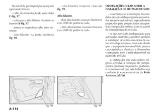 No nível de predisposição avançado         - alto-falantes traseiros coaxiais        OBSERVAÇÕES GERAIS SOBRE A
                                          fig. 99.                                     INSTALAÇÃO DE SISTEMAS DE SOM
   - cabo de alimentação do auto-rádio                                                   - recomenda-se a instalação dos mo-
C-fig. 97.                                Alto-falantes                                                                    -
   - cabo para alto-falante dianteiro e     - dois alto-falantes coaxiais dianteiros
traseiro B-fig. 97.                                                                    projetados para proporcionar uma per-
   - antena e respectivo cabo com co-       - dois alto-falantes coaxiais traseiros    feita integração estética com o painel
nector.                                                                                de instrumentos do veículo.
   - alto-falantes na porta dianteira                                                     - os dois níveis de predisposição para
fig. 98.                                                                               auto-rádio existentes, permitem também
                                                                                       a instalação de outros mo-delos de au-
                                                                                       to-rádio disponíveis no mercado, desde
                                                                                       que o equipamento escolhido possua
                                                                                       características técnicas e dimensões
                                                                                       compatíveis com a sede disponível no
                                                                                       painel do veículo.
                                                                                          - a instalação dos auto-rádios ori-
                                                                                       ginais envolve a remoção de compo-
                                                                                       nentes plásticos do painel e, portanto,
                                                                                       é recomendável que este trabalho seja
                                                                                       confiado às concessionárias da Rede
                                                                                       Assistencial Fiat.




                                fig. 98                                     fig. 99
 