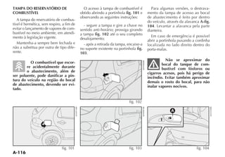 TAMPA DO RESERVATÓRIO DE                     O acesso à tampa de combustível é         Para algumas versões, o destrava-
COMBUSTÍVEL                                obtido abrindo a portinhola fig. 101 e    mento da tampa de acesso ao bocal
                                           observando as seguintes instruções:       de abastecimento é feito por dentro
   A tampa do reservatório de combus-                                                do veículo, através da alavanca A-fig.
tível é hermética, sem respiro, a fim de     - segure a tampa e gire a chave no      104. Levantar a alavanca pela parte
evitar o lançamento de vapores de com-     sentido anti-horário; prossiga girando    dianteira.
bustível no meio ambiente, em atendi-      a tampa fig. 102 até o seu completo
mento à legislação vigente.                                                            Em caso de emergência é possível
                                           desalojamento;                            abrir a portinhola puxando a cordinha
   Mantenha-a sempre bem fechada e           - após a retirada da tampa, encaixe-a   localizada no lado direito dentro do
não a substitua por outra de tipo dife-    no suporte existente na portinhola fig.   porta-malas.
rente.                                     103.
                                                                                                Não se aproximar do
          O combustível que escor-                                                            bocal do tanque de com-
        re acidentalmente durante                                                             bustível com fósforos ou
        o abastecimento, além de                                                     cigarros acesos, pois há perigo de
ser poluente, pode danificar a pin-                                                  incêndio. Evitar também aproximar
tura do veículo na região do bocal                                                   demais o rosto do bocal, para não
de abastecimento, devendo ser evi-                                                   inalar vapores nocivos.
tado.


                                                                         fig. 102

                                                                                                   A




                               fig. 101                                  fig. 103                                  fig. 104
 