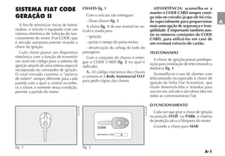 CHAVES fig. 1                              ADVERTÊNCIA: aconselha-se a
                                                                                   manter o CODE CARD sempre consi-
                                            Com o veículo são entregues:           go (não no veículo) já que ele foi cria-
                                                           fig. 1.                 do especialmente para proporcionar         A
   A fim de minimizar riscos de furtos/     A chave fig. 1 de uso normal no ve-    mais uma opção de segurança e tran-
roubos, o veículo é equipado com um       ículo é usada para:                      qüilidade. É importante também ano-
sistema eletrônico de inibição do fun-                                             tar os números constantes do CODE
                                            - ignição;
                                                                                   CARD, para utilizá-los em caso de
é ativado automaticamente tirando a         - portas e tampa do porta-malas;       um eventual extravio do cartão.
chave da ignição.                           - desativação do airbag do lado do
  Cada chave possui um dispositivo        passageiro.                              TELECOMANDO
eletrônico com a função de transmitir       Com o conjunto de chaves é entre-
um sinal em código para o sistema de                                                  A chave de ignição possui predispo-
                                                                fig. 2 no qual é   sição para instalação de telecomando a
ignição através de uma antena especial    indicado:
incorporada no comutador de ignição.                                                         fig. 1.
                                            A-                                        Aconselha-se o uso de alarmes com
O sinal enviado constitui a “palavra
                                          a comunicar à Rede Assistencial FIAT     telecomando incorporado à chave de
de ordem” sempre diferente para cada
                                          para pedir cópias das chaves.            ignição da linha Fiat Acessórios, que
partida com a qual a central reconhe-
ce a chave, e somente nessa condição,                                              foram desenvolvidos e testados para
permite a partida do motor.                                                        uso em seu veículo e são oferecidos em
                                                                                   todas as concessionárias Fiat.

                                                                                   O FUNCIONAMENTO
                                                                                     Cada vez que girar a chave de ignição
                                                                                   na posição STOP, ou PARK, o sistema
                                                                                   de proteção ativa o bloqueio do motor.
                                                                                     Girando a chave para MAR:




fig. 1                                    fig. 2
 