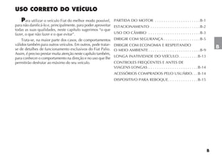 ara utilizar o veículo Fiat do melhor modo possível,     PARTIDA DO MOTOR . . . . . . . . . . . . . . . . . . . . . B-1
para não danificá-lo e, principalmente, para poder aproveitar   ESTACIONAMENTO . . . . . . . . . . . . . . . . . . . . . . . B-2
todas as suas qualidades, neste capítulo sugerimos “o que
fazer, o que não fazer e o que evitar”.                         USO DO CÂMBIO . . . . . . . . . . . . . . . . . . . . . . . . B-3
    Trata-se, na maior parte dos casos, de comportamentos       DIRIGIR COM SEGURANÇA . . . . . . . . . . . . . . . . . B-5
válidos também para outros veículos. Em outros, pode tratar-    DIRIGIR COM ECONOMIA E RESPEITANDO
se de detalhes de funcionamento exclusivos do Fiat Palio.                                                                             B
                                                                O MEIO AMBIENTE . . . . . . . . . . . . . . . . . . . . . . . . B-9
Assim, é preciso prestar muita atenção neste capítulo também,
                                                                LONGA INATIVIDADE DO VEÍCULO . . . . . . . . . B-13
para conhecer o comportamento na direção e no uso que lhe
permitirão desfrutar ao máximo do seu veículo.                  CONTROLES FREQÜENTES E ANTES DE
                                                                VIAGENS LONGAS . . . . . . . . . . . . . . . . . . . . . . . B-14
                                                                ACESSÓRIOS COMPRADOS PELO USUÁRIO . . . B-14
                                                                DISPOSITIVO PARA REBOQUE . . . . . . . . . . . . . . B-15
 