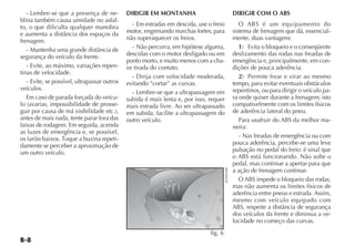 - Lembre-se que a presença de ne-          DIRIGIR EM MONTANHA                                   DIRIGIR COM O ABS
blina também causa umidade no asfal-
to, o que dificulta qualquer manobra            - Em estradas em descida, use o freio                  O ABS é um equipamento do
e aumenta a distância dos espaços da          motor, engrenando marchas fortes, para                sistema de frenagem que dá, essencial-
frenagem.                                     não superaquecer os freios.                           mente, duas vantagens:
   - Mantenha uma grande distância de           - Não percorra, em hipótese alguma,                    1) Evita o bloqueio e o conseqüente
segurança do veículo da frente.               descidas com o motor desligado ou em                  deslizamento das rodas nas freadas de
                                              ponto morto, e muito menos com a cha-                 emergência e, principalmente, em con-
   - Evite, ao máximo, variações repen-       ve tirada do contato.                                 dições de pouca aderência.
tinas de velocidade.
                                                - Dirija com velocidade moderada,                      2) Permite frear e virar ao mesmo
   - Evite, se possível, ultrapassar outros   evitando “cortar” as curvas.                          tempo, para evitar eventuais obstáculos
veículos.                                                                                           repentinos, ou para dirigir o veículo pa-
                                                - Lembre-se que a ultrapassagem em
   Em caso de parada forçada do veícu-        subida é mais lenta e, por isso, requer               ra onde quiser durante a frenagem; isto
lo (avarias, impossibilidade de prosse-       mais estrada livre. Ao ser ultrapassado               compativelmente com os limites físicos
guir por causa de má visibilidade etc.),      em subida, facilite a ultrapassagem do                de aderência lateral do pneu.
antes de mais nada, tente parar fora das      outro veículo.                                           Para usufruir do ABS da melhor ma-
faixas de rodagem. Em seguida, acenda                                                               neira:
as luzes de emergência e, se possível,
os faróis baixos. Toque a buzina repeti-                                                               - Nas freadas de emergência ou com
damente se perceber a aproximação de                                                                pouca aderência, percebe-se uma leve
um outro veículo.                                                                                   pulsação no pedal do freio: é sinal que
                                                                                                    o ABS está funcionando. Não solte o
                                                                                                    pedal, mas continue a apertar para que




                                                                                        4EN0961BR
                                                                                                    a ação de frenagem continue.
                                                                                                       O ABS impede o bloqueio das rodas,
                                                                                                    mas não aumenta os limites físicos de
                                                                                                    aderência entre pneus e estrada. Assim,
                                                                                                    mesmo com veículo equipado com
                                                                                                    ABS, respeite a distância de segurança
                                                                                                    dos veículos da frente e diminua a ve-
                                                                                                    locidade no começo das curvas.
                                                                               fig. 6
 