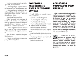- Limpar e proteger as partes pintadas
aplicando ceras protetoras;
   - Limpar e proteger as partes metáli-
cas brilhantes com produtos especiais;
   - Polvilhar talco nas palhetas de bor-
racha do limpador do pára-brisa e do
limpador do vidro traseiro e deixá-las         A cada 500 km, ou antes de viagens         NOTA: tanto o veículo quanto os
afastadas dos vidros;                       longas controlar:                           equipamentos nele instalados con-
   - Abrir um pouco os vidros;                                                          somem energia da bateria, mesmo
                                               - pressão e estado dos pneus;            desligados, o que se denomina
   - Cobrir o veículo com uma capa de          - nível do líquido da bateria;           consumo stand-by. A bateria pos-
tecido ou de plástico perfurado. Não                                                    sui um limite máximo de consumo
usar encerados de plástico compacto            - nível do óleo do motor;
                                                                                        para garantir a partida do motor.
que não deixam evaporar a umidade              - nível do líquido de arrefecimento      Portanto, o consumo dos equipa-
presente na superfície do veículo;          do motor e estado do sistema;               mentos deve ser dimensionado de
   - Calibrar os pneus com uma pressão         - nível do líquido dos freios;           acordo com o limite de consumo da
de +0,5 bar em relação à normalmente           - nível do líquido do lavador do pára-   bateria. Os acessórios genuínos Fiat
indicada e controlá-la periodicamen-        brisa;                                      oferecem essa garantia.
te;
                                               - nível do líquido da direção hidráu-
   - Não esvaziar o sistema de refrigera-   lica;
ção do motor;                                                                                     A instalação de rádios,
                                               - nível de gasolina no reservatório de           alarmes ou qualquer outro
   - Esvaziar o reservatório de gasolina    partida a frio (FLEX);                              acessório eletrônico não
para partida a frio (FLEX).
                                               - estado do filtro de ar.                genuíno poderá ocasionar consu-
                                                                                        mo excessivo de carga da bateria,
                                                                                        podendo ocasionar o não funcio-
                                                                                        namento do veículo e a perda da
                                                                                        garantia.
 